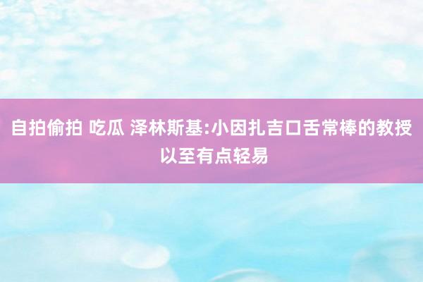 自拍偷拍 吃瓜 泽林斯基:小因扎吉口舌常棒的教授 以至有点轻易