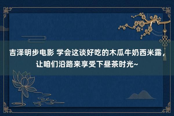 吉泽明步电影 学会这谈好吃的木瓜牛奶西米露，让咱们沿路来享受下昼茶时光~