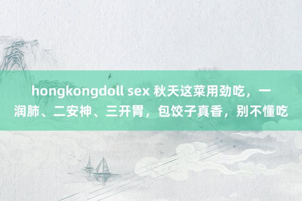 hongkongdoll sex 秋天这菜用劲吃，一润肺、二安神、三开胃，包饺子真香，别不懂吃