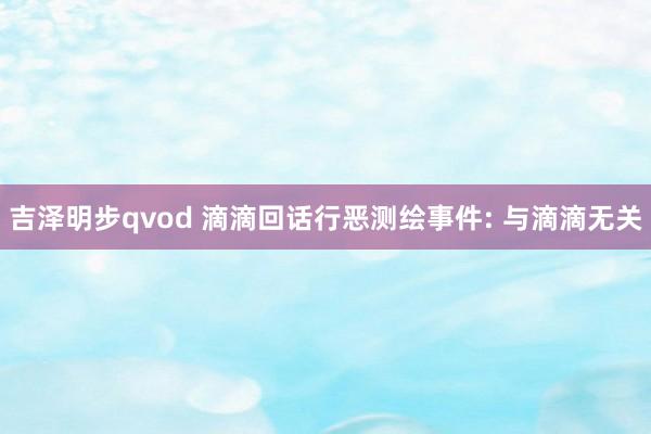 吉泽明步qvod 滴滴回话行恶测绘事件: 与滴滴无关