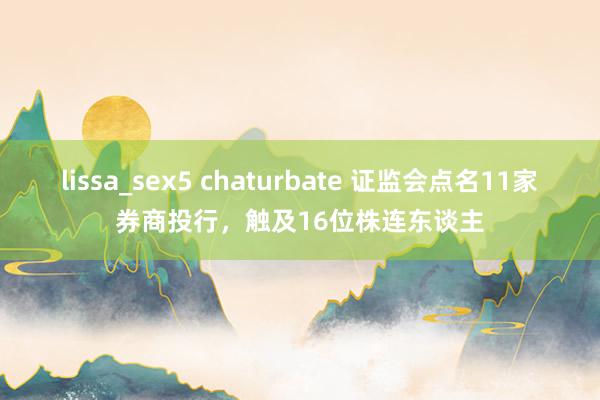 lissa_sex5 chaturbate 证监会点名11家券商投行，触及16位株连东谈主