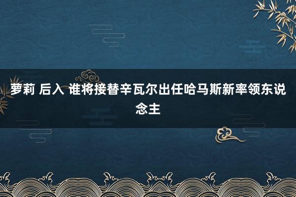 萝莉 后入 谁将接替辛瓦尔出任哈马斯新率领东说念主