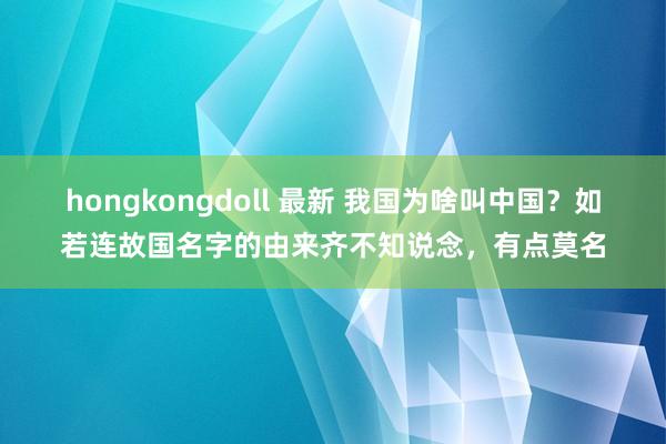 hongkongdoll 最新 我国为啥叫中国？如若连故国名字的由来齐不知说念，有点莫名