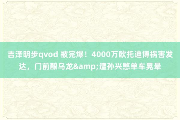 吉泽明步qvod 被完爆！4000万欧托迪博祸害发达，门前酿乌龙&遭孙兴慜单车晃晕