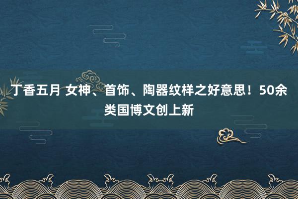 丁香五月 女神、首饰、陶器纹样之好意思！50余类国博文创上新