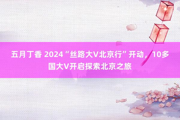 五月丁香 2024“丝路大V北京行”开动，10多国大V开启探索北京之旅