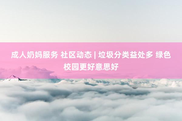 成人奶妈服务 社区动态 | 垃圾分类益处多 绿色校园更好意思好