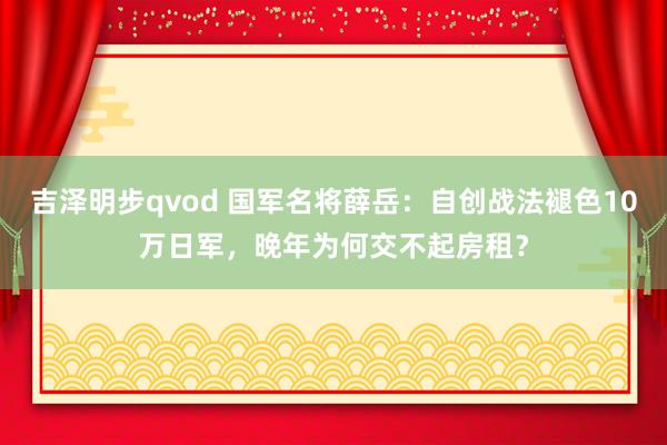 吉泽明步qvod 国军名将薛岳：自创战法褪色10万日军，晚年为何交不起房租？