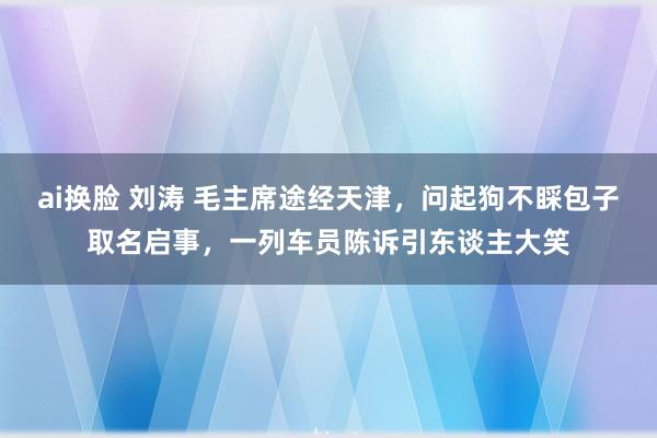 ai换脸 刘涛 毛主席途经天津，问起狗不睬包子取名启事，一列车员陈诉引东谈主大笑