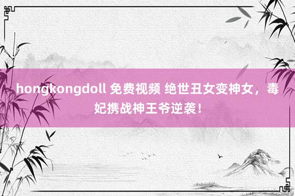 hongkongdoll 免费视频 绝世丑女变神女，毒妃携战神王爷逆袭！