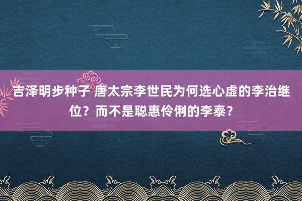 吉泽明步种子 唐太宗李世民为何选心虚的李治继位？而不是聪惠伶俐的李泰？