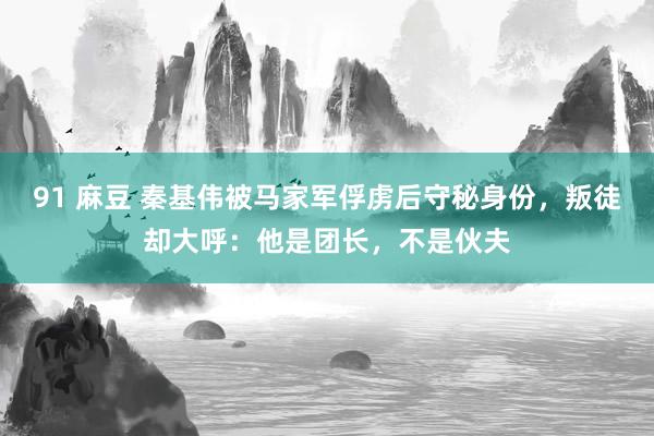 91 麻豆 秦基伟被马家军俘虏后守秘身份，叛徒却大呼：他是团长，不是伙夫