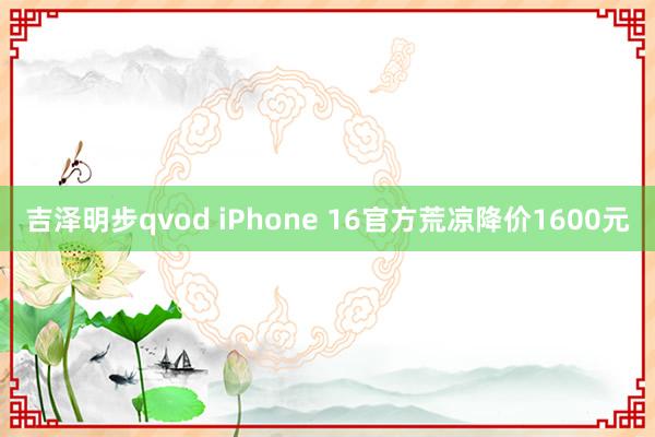 吉泽明步qvod iPhone 16官方荒凉降价1600元