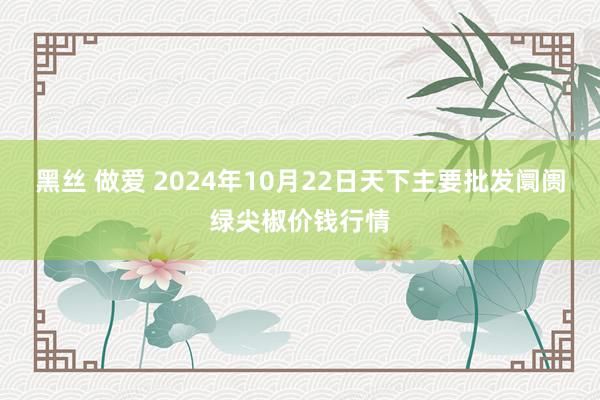 黑丝 做爱 2024年10月22日天下主要批发阛阓绿尖椒价钱行情