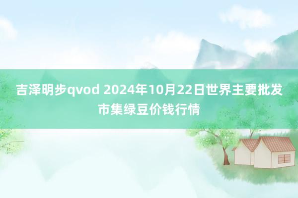 吉泽明步qvod 2024年10月22日世界主要批发市集绿豆价钱行情