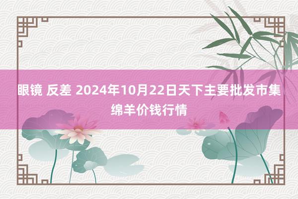 眼镜 反差 2024年10月22日天下主要批发市集绵羊价钱行情