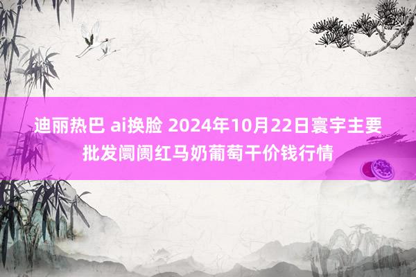 迪丽热巴 ai换脸 2024年10月22日寰宇主要批发阛阓红马奶葡萄干价钱行情