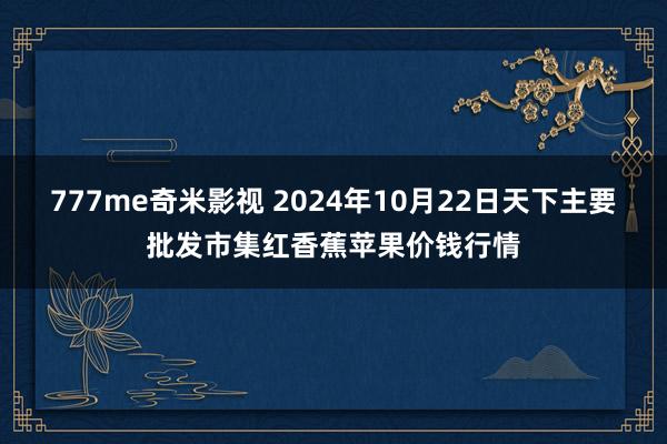 777me奇米影视 2024年10月22日天下主要批发市集红香蕉苹果价钱行情