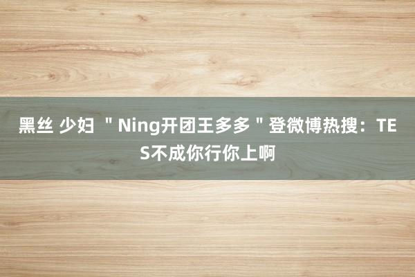 黑丝 少妇 ＂Ning开团王多多＂登微博热搜：TES不成你行你上啊