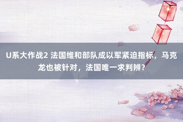 U系大作战2 法国维和部队成以军紧迫指标，马克龙也被针对，法国唯一求判辨？