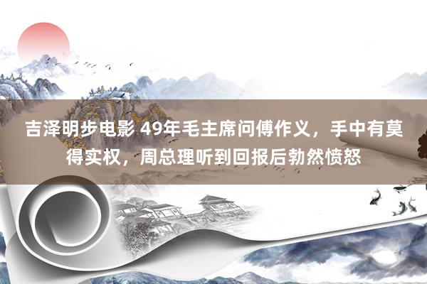 吉泽明步电影 49年毛主席问傅作义，手中有莫得实权，周总理听到回报后勃然愤怒