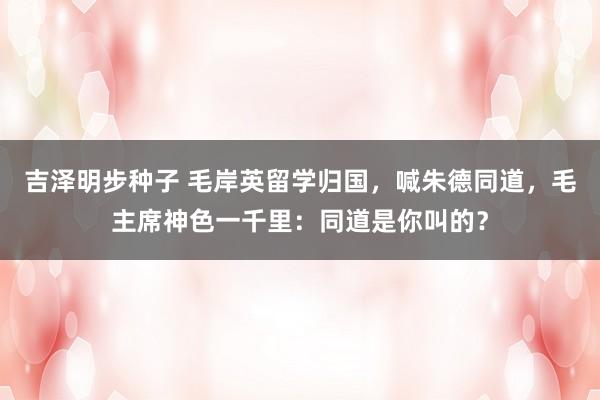 吉泽明步种子 毛岸英留学归国，喊朱德同道，毛主席神色一千里：同道是你叫的？