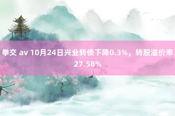 拳交 av 10月24日兴业转债下降0.3%，转股溢价率27.58%