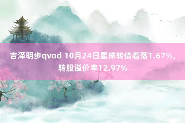 吉泽明步qvod 10月24日星球转债着落1.67%，转股溢价率12.97%