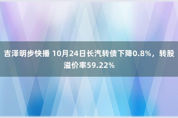 吉泽明步快播 10月24日长汽转债下降0.8%，转股溢价率59.22%