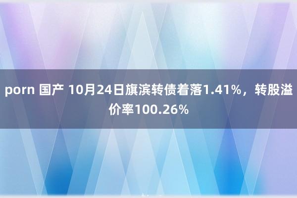 porn 国产 10月24日旗滨转债着落1.41%，转股溢价率100.26%