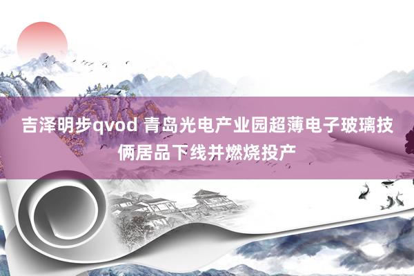 吉泽明步qvod 青岛光电产业园超薄电子玻璃技俩居品下线并燃烧投产