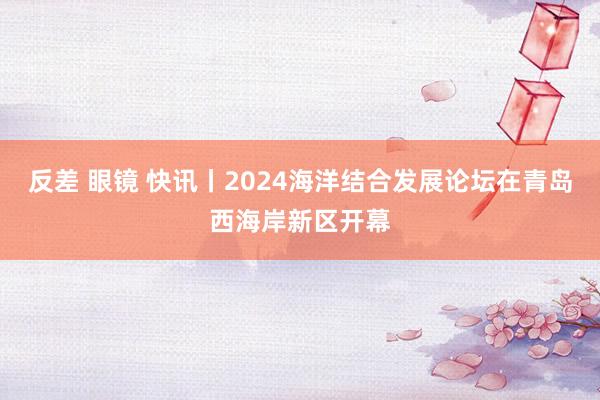 反差 眼镜 快讯丨2024海洋结合发展论坛在青岛西海岸新区开幕