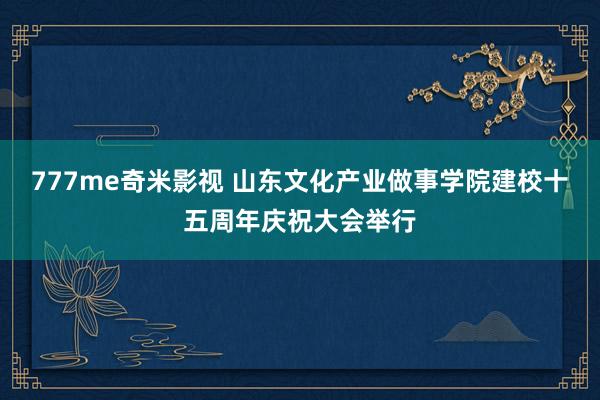 777me奇米影视 山东文化产业做事学院建校十五周年庆祝大会举行