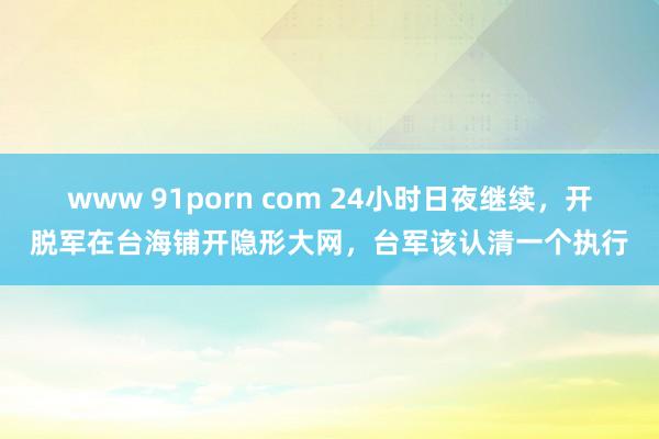 www 91porn com 24小时日夜继续，开脱军在台海铺开隐形大网，台军该认清一个执行