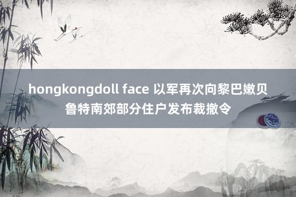 hongkongdoll face 以军再次向黎巴嫩贝鲁特南郊部分住户发布裁撤令