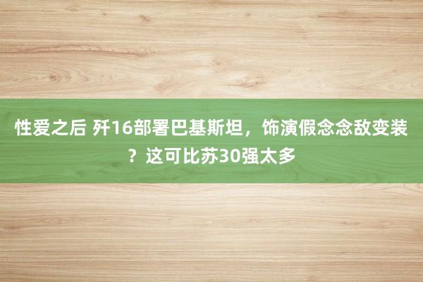 性爱之后 歼16部署巴基斯坦，饰演假念念敌变装？这可比苏30强太多