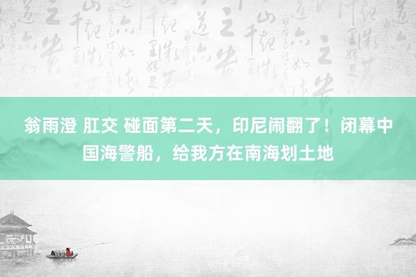 翁雨澄 肛交 碰面第二天，印尼闹翻了！闭幕中国海警船，给我方在南海划土地