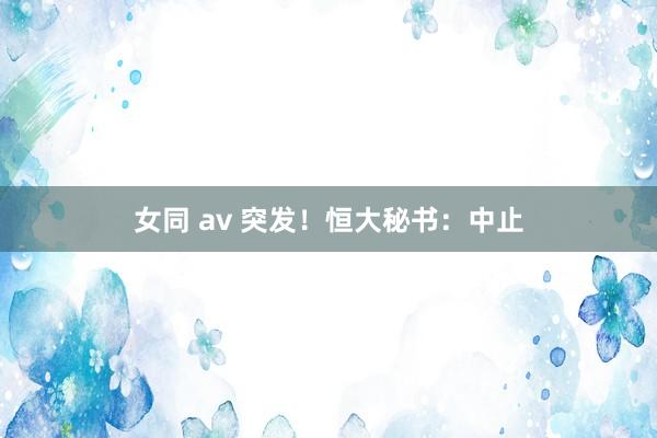 女同 av 突发！恒大秘书：中止