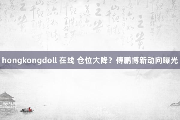 hongkongdoll 在线 仓位大降？傅鹏博新动向曝光