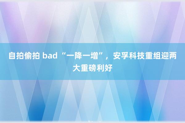 自拍偷拍 bad “一降一增”，安孚科技重组迎两大重磅利好