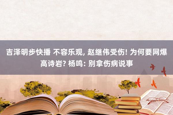 吉泽明步快播 不容乐观， 赵继伟受伤! 为何要网爆高诗岩? 杨鸣: 别拿伤病说事