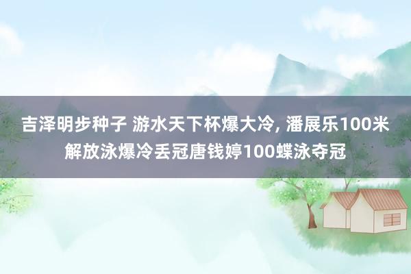 吉泽明步种子 游水天下杯爆大冷， 潘展乐100米解放泳爆冷丢冠唐钱婷100蝶泳夺冠