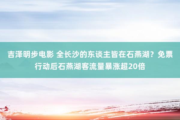 吉泽明步电影 全长沙的东谈主皆在石燕湖？免票行动后石燕湖客流量暴涨超20倍