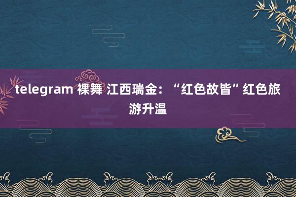 telegram 裸舞 江西瑞金：“红色故皆”红色旅游升温