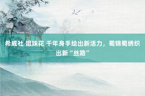 希威社 姐妹花 千年身手绘出新活力，蜀锦蜀绣织出新“丝路”