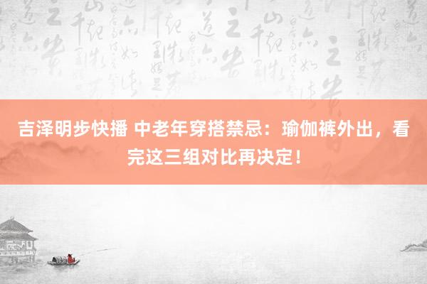 吉泽明步快播 中老年穿搭禁忌：瑜伽裤外出，看完这三组对比再决定！