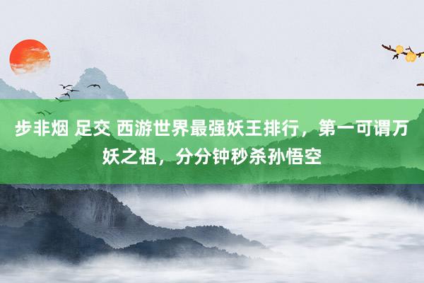 步非烟 足交 西游世界最强妖王排行，第一可谓万妖之祖，分分钟秒杀孙悟空