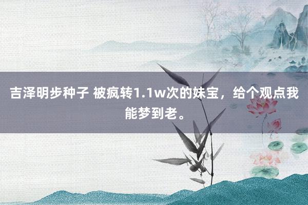 吉泽明步种子 被疯转1.1w次的妹宝，给个观点我能梦到老。