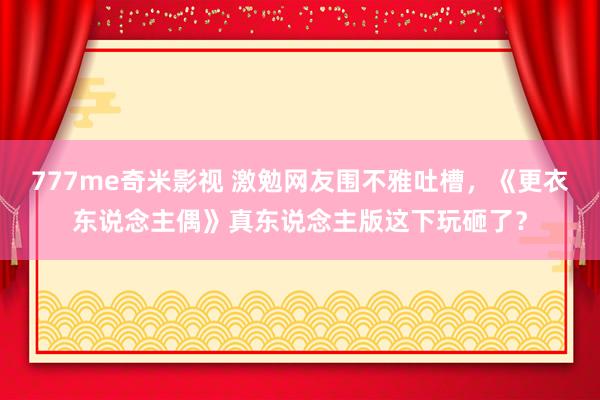 777me奇米影视 激勉网友围不雅吐槽，《更衣东说念主偶》真东说念主版这下玩砸了？