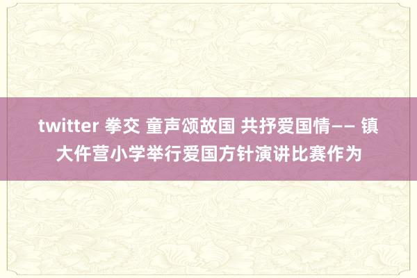 twitter 拳交 童声颂故国 共抒爱国情—— 镇大仵营小学举行爱国方针演讲比赛作为